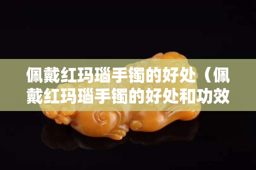佩戴红玛瑙手镯的好处（佩戴红玛瑙手镯的好处和功效）