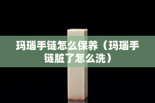 玛瑙手链怎么保养（玛瑙手链脏了怎么洗）