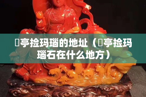 猇亭捡玛瑙的地址（猇亭捡玛瑙石在什么地方）