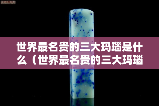 世界最名贵的三大玛瑙是什么（世界最名贵的三大玛瑙是什么牌子）