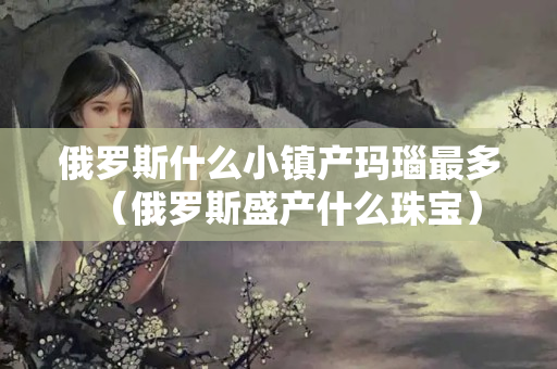 俄罗斯什么小镇产玛瑙最多（俄罗斯盛产什么珠宝）