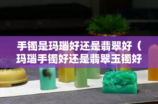 手镯是玛瑙好还是翡翠好（玛瑙手镯好还是翡翠玉镯好）