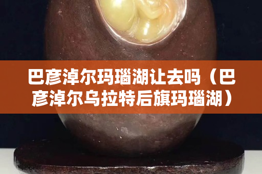 巴彦淖尔玛瑙湖让去吗（巴彦淖尔乌拉特后旗玛瑙湖）