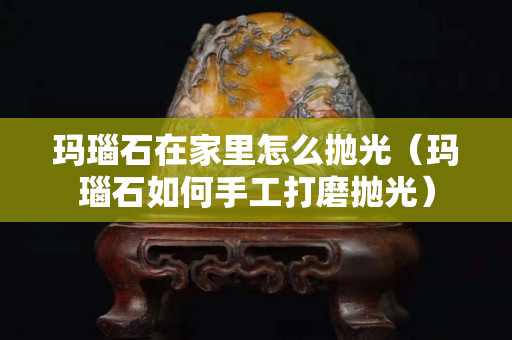 玛瑙石在家里怎么抛光（玛瑙石如何手工打磨抛光）