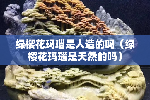 绿樱花玛瑙是人造的吗（绿樱花玛瑙是天然的吗）