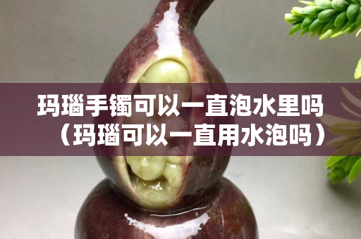 玛瑙手镯可以一直泡水里吗（玛瑙可以一直用水泡吗）