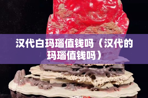 汉代白玛瑙值钱吗（汉代的玛瑙值钱吗）