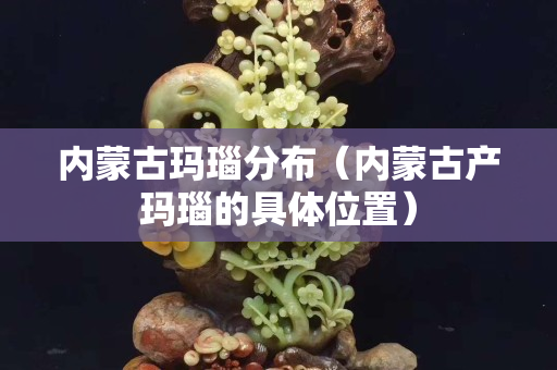 内蒙古玛瑙分布（内蒙古产玛瑙的具体位置）