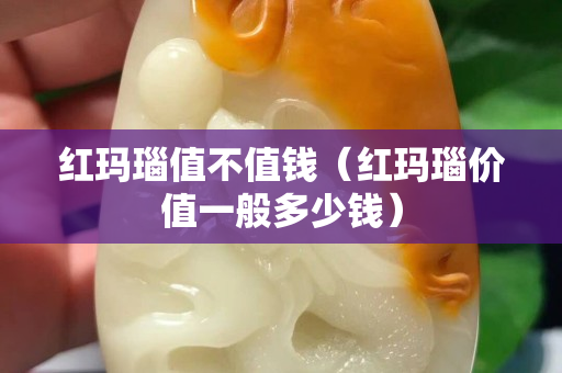 红玛瑙值不值钱（红玛瑙价值一般多少钱）
