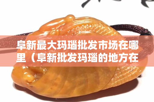 阜新最大玛瑙批发市场在哪里（阜新批发玛瑙的地方在哪里）