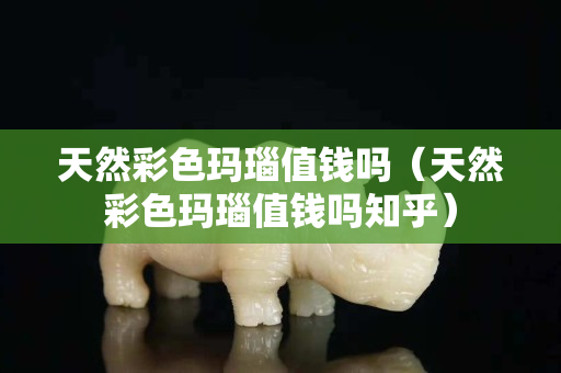 天然彩色玛瑙值钱吗（天然彩色玛瑙值钱吗知乎）
