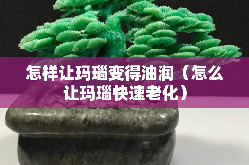 怎样让玛瑙变得油润（怎么让玛瑙快速老化）