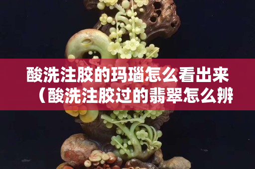 酸洗注胶的玛瑙怎么看出来（酸洗注胶过的翡翠怎么辨别）