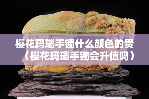 樱花玛瑙手镯什么颜色的贵（樱花玛瑙手镯会升值吗）