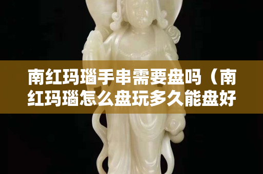南红玛瑙手串需要盘吗（南红玛瑙怎么盘玩多久能盘好）