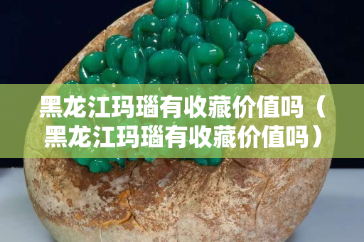 黑龙江玛瑙有收藏价值吗（黑龙江玛瑙有收藏价值吗）