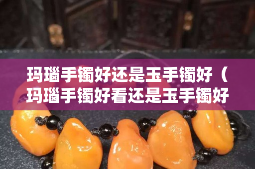 玛瑙手镯好还是玉手镯好（玛瑙手镯好看还是玉手镯好看）