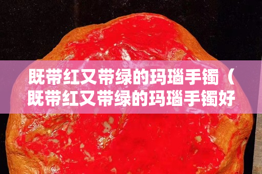 既带红又带绿的玛瑙手镯（既带红又带绿的玛瑙手镯好吗）