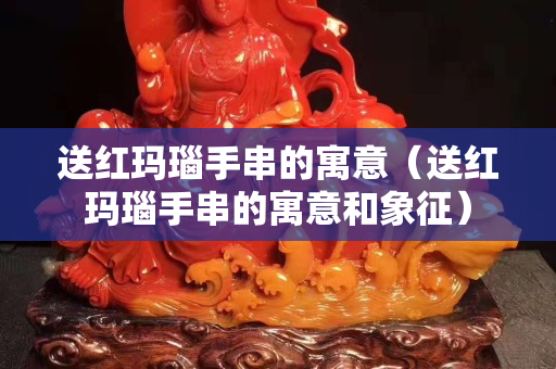 送红玛瑙手串的寓意（送红玛瑙手串的寓意和象征）