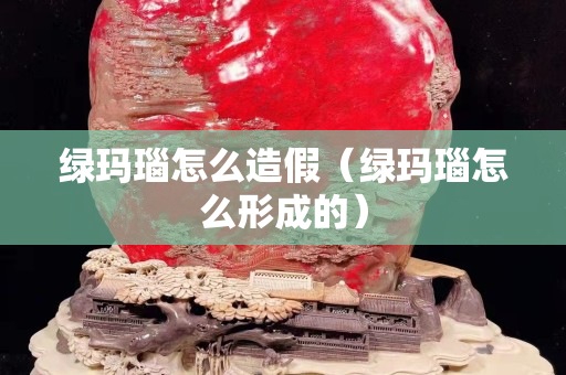 绿玛瑙怎么造假（绿玛瑙怎么形成的）