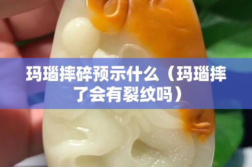 玛瑙摔碎预示什么（玛瑙摔了会有裂纹吗）