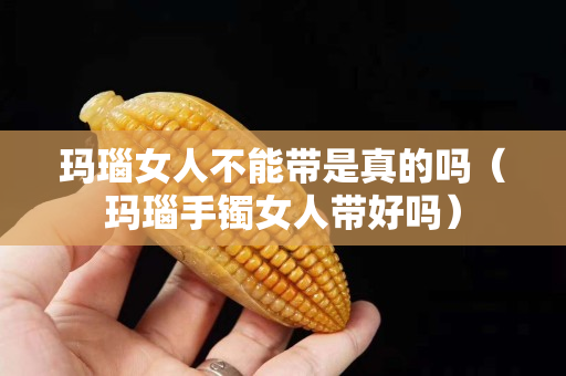 玛瑙女人不能带是真的吗（玛瑙手镯女人带好吗）