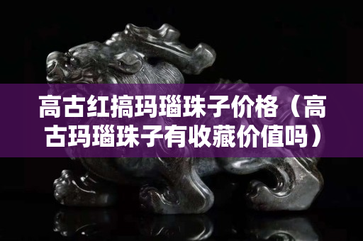 高古红搞玛瑙珠子价格（高古玛瑙珠子有收藏价值吗）