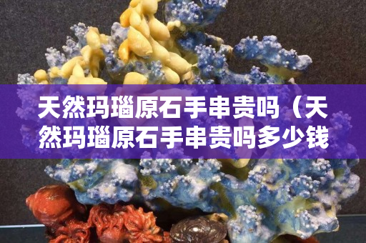 天然玛瑙原石手串贵吗（天然玛瑙原石手串贵吗多少钱）