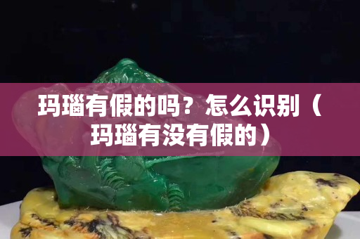 玛瑙有假的吗？怎么识别（玛瑙有没有假的）
