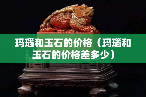 玛瑙和玉石的价格（玛瑙和玉石的价格差多少）