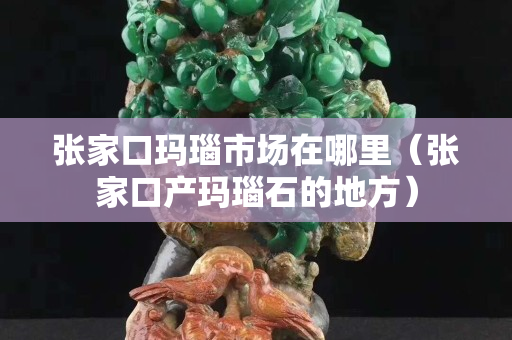 张家口玛瑙市场在哪里（张家口产玛瑙石的地方）