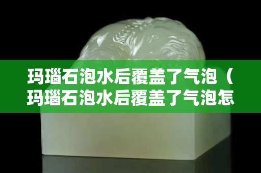 玛瑙石泡水后覆盖了气泡（玛瑙石泡水后覆盖了气泡怎么处理）