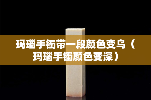 玛瑙手镯带一段颜色变乌（玛瑙手镯颜色变深）