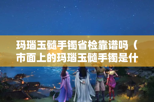 玛瑙玉髓手镯省检靠谱吗（市面上的玛瑙玉髓手镯是什么做的）