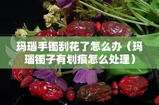 玛瑙手镯刮花了怎么办（玛瑙镯子有划痕怎么处理）
