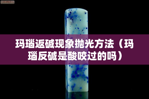 玛瑙返碱现象抛光方法（玛瑙反碱是酸咬过的吗）