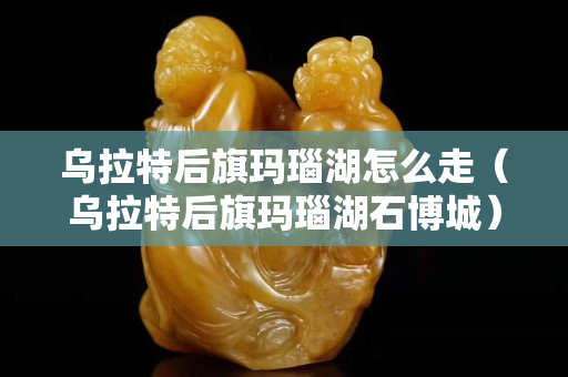 乌拉特后旗玛瑙湖怎么走（乌拉特后旗玛瑙湖石博城）