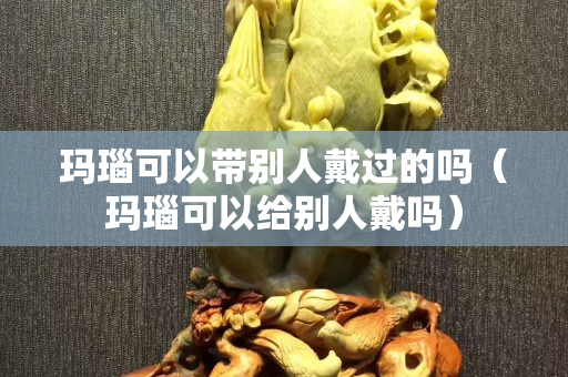 玛瑙可以带别人戴过的吗（玛瑙可以给别人戴吗）