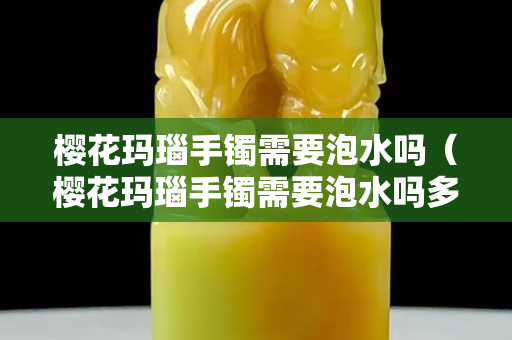 樱花玛瑙手镯需要泡水吗（樱花玛瑙手镯需要泡水吗多久）
