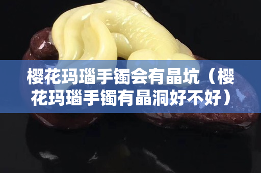 樱花玛瑙手镯会有晶坑（樱花玛瑙手镯有晶洞好不好）