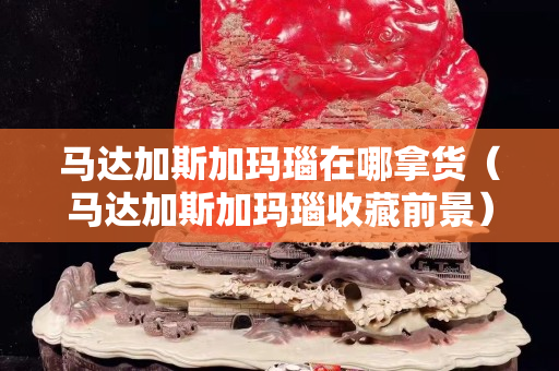马达加斯加玛瑙在哪拿货（马达加斯加玛瑙收藏前景）