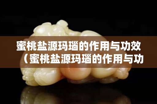蜜桃盐源玛瑙的作用与功效（蜜桃盐源玛瑙的作用与功效视频）