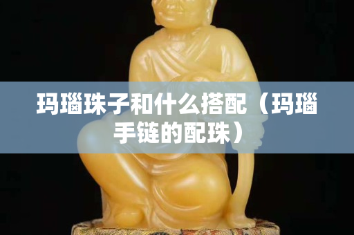 玛瑙珠子和什么搭配（玛瑙手链的配珠）