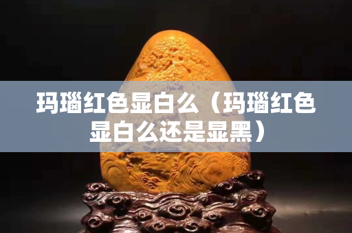玛瑙红色显白么（玛瑙红色显白么还是显黑）