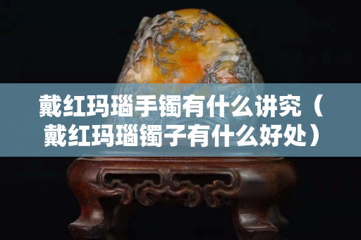 戴红玛瑙手镯有什么讲究（戴红玛瑙镯子有什么好处）