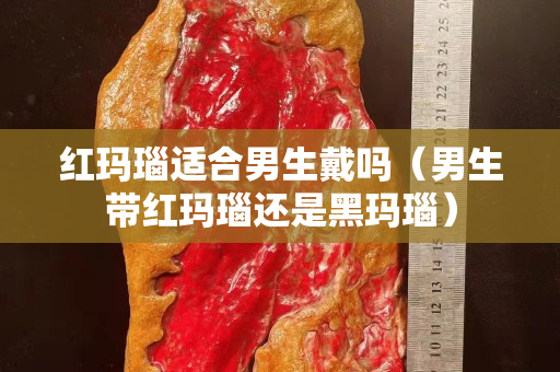 红玛瑙适合男生戴吗（男生带红玛瑙还是黑玛瑙）