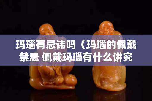 玛瑙有忌讳吗（玛瑙的佩戴禁忌 佩戴玛瑙有什么讲究）