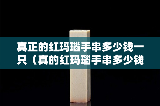真正的红玛瑙手串多少钱一只（真的红玛瑙手串多少钱一串）