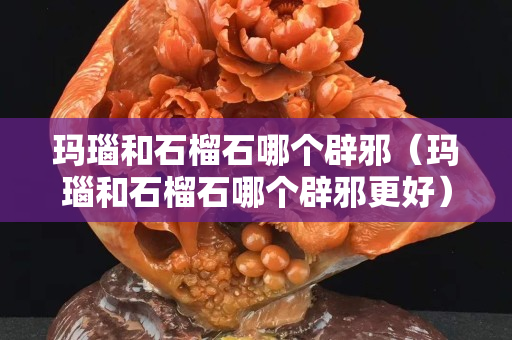 玛瑙和石榴石哪个辟邪（玛瑙和石榴石哪个辟邪更好）