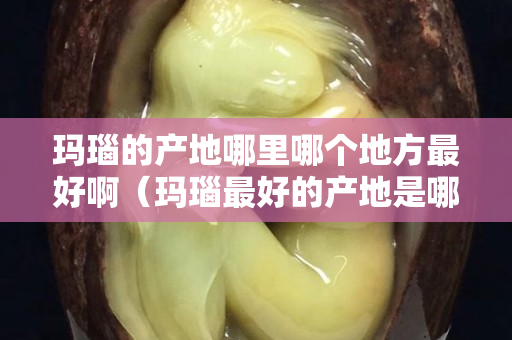 玛瑙的产地哪里哪个地方最好啊（玛瑙最好的产地是哪里）